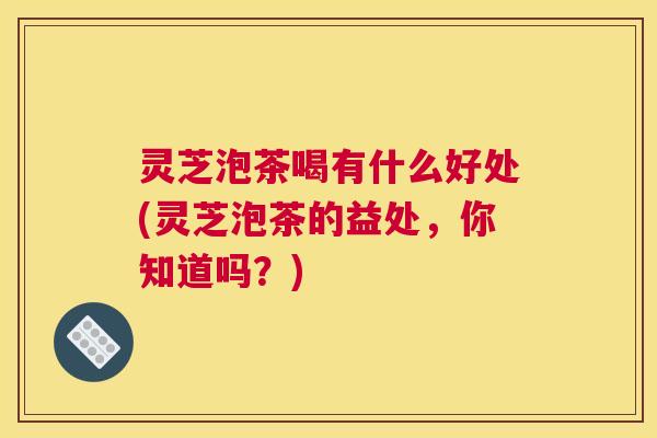 灵芝泡茶喝有什么好处(灵芝泡茶的益处，你知道吗？)