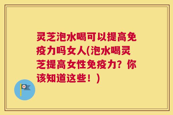 灵芝泡水喝可以提高免疫力吗女人(泡水喝灵芝提高女性免疫力？你该知道这些！)