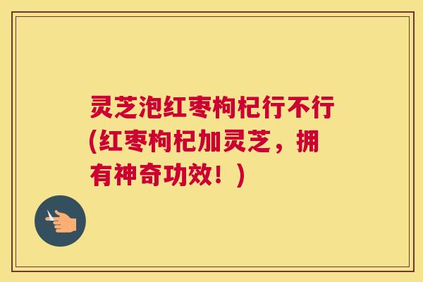 灵芝泡红枣枸杞行不行(红枣枸杞加灵芝，拥有神奇功效！)