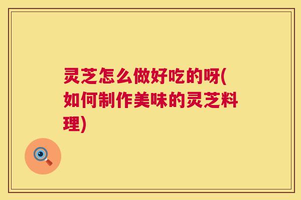 灵芝怎么做好吃的呀(如何制作美味的灵芝料理)