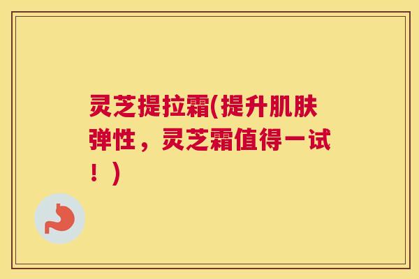 灵芝提拉霜(提升肌肤弹性，灵芝霜值得一试！)