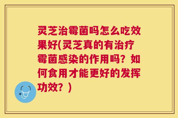 灵芝治霉菌吗怎么吃效果好(灵芝真的有治疗霉菌感染的作用吗？如何食用才能更好的发挥功效？)