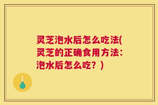 灵芝泡水后怎么吃法(灵芝的正确食用方法：泡水后怎么吃？)