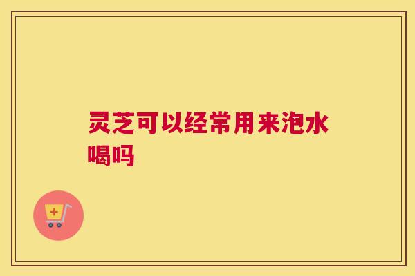 灵芝可以经常用来泡水喝吗