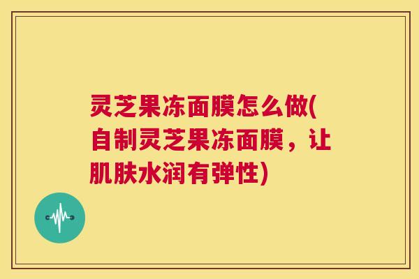 灵芝果冻面膜怎么做(自制灵芝果冻面膜，让肌肤水润有弹性)