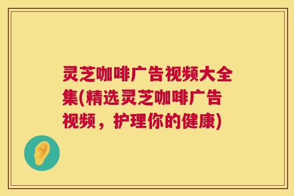 灵芝咖啡广告视频大全集(精选灵芝咖啡广告视频，护理你的健康)
