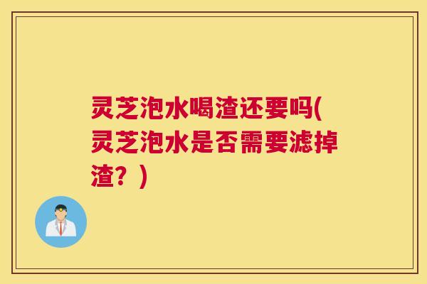 灵芝泡水喝渣还要吗(灵芝泡水是否需要滤掉渣？)