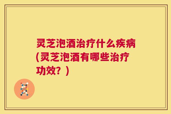 灵芝泡酒治疗什么疾病(灵芝泡酒有哪些治疗功效？)