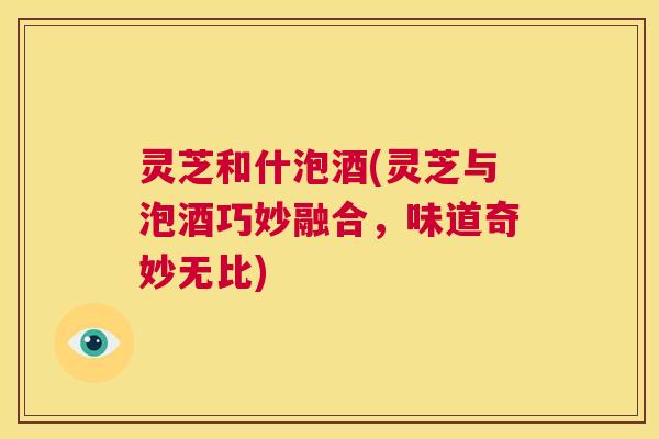 灵芝和什泡酒(灵芝与泡酒巧妙融合，味道奇妙无比)
