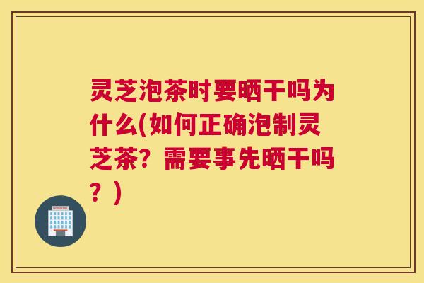 灵芝泡茶时要晒干吗为什么(如何正确泡制灵芝茶？需要事先晒干吗？)