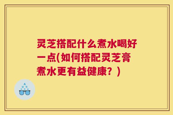灵芝搭配什么煮水喝好一点(如何搭配灵芝膏煮水更有益健康？)