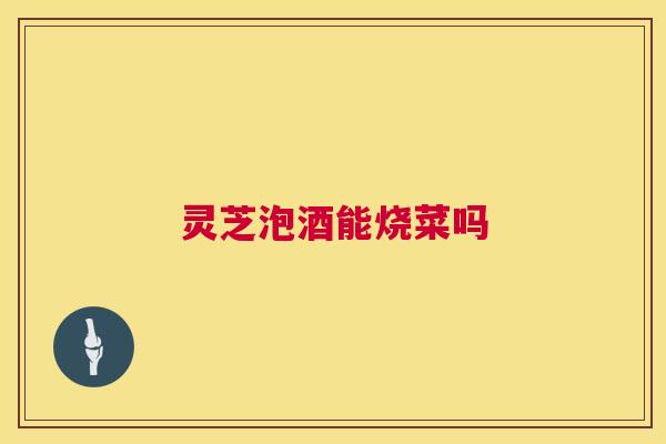 灵芝泡酒能烧菜吗
