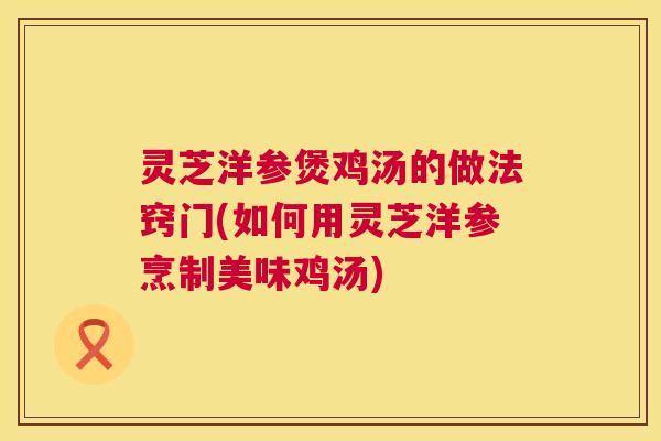 灵芝洋参煲鸡汤的做法窍门(如何用灵芝洋参烹制美味鸡汤)