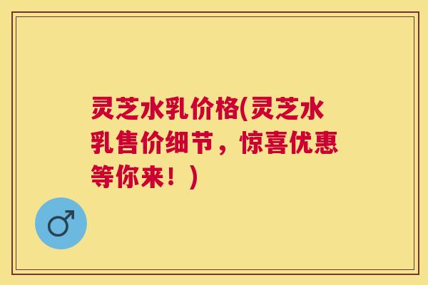 灵芝水乳价格(灵芝水乳售价细节，惊喜优惠等你来！)