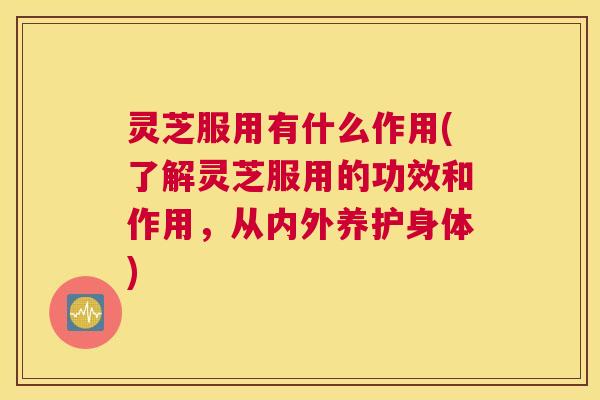灵芝服用有什么作用(了解灵芝服用的功效和作用，从内外养护身体)