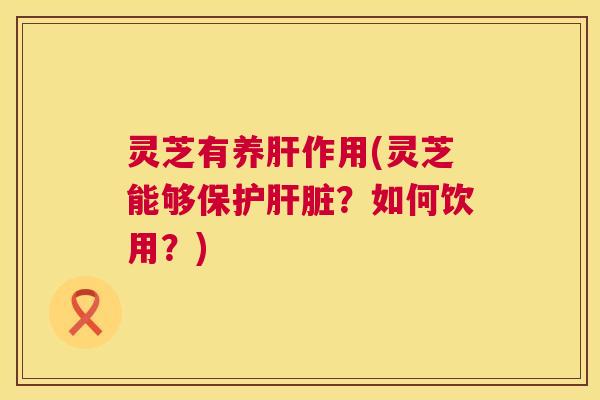 灵芝有养肝作用(灵芝能够保护肝脏？如何饮用？)