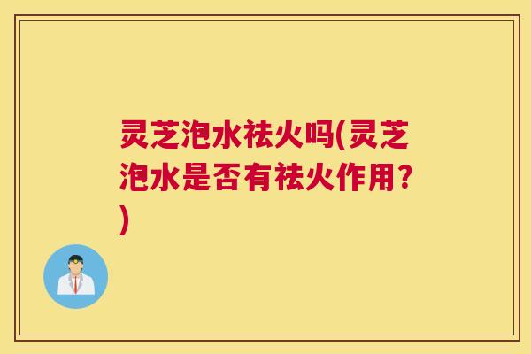 灵芝泡水祛火吗(灵芝泡水是否有祛火作用？)