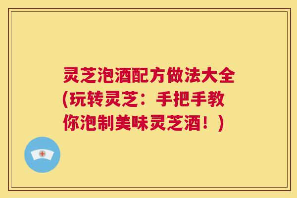 灵芝泡酒配方做法大全(玩转灵芝：手把手教你泡制美味灵芝酒！)