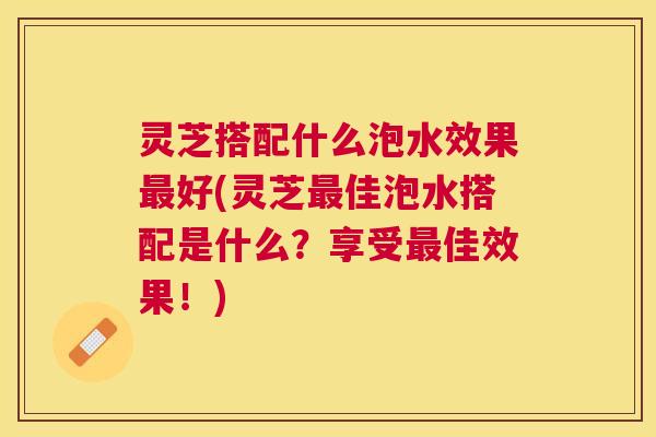 灵芝搭配什么泡水效果最好(灵芝最佳泡水搭配是什么？享受最佳效果！)