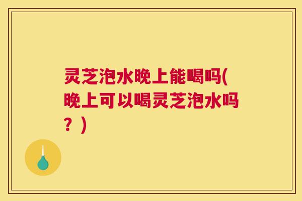 灵芝泡水晚上能喝吗(晚上可以喝灵芝泡水吗？)