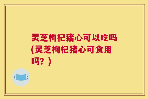 灵芝枸杞猪心可以吃吗(灵芝枸杞猪心可食用吗？)