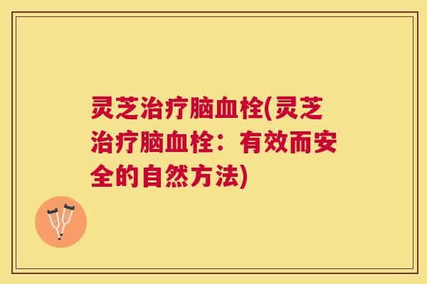 灵芝治疗脑血栓(灵芝治疗脑血栓：有效而安全的自然方法)