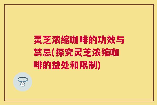 灵芝浓缩咖啡的功效与禁忌(探究灵芝浓缩咖啡的益处和限制)