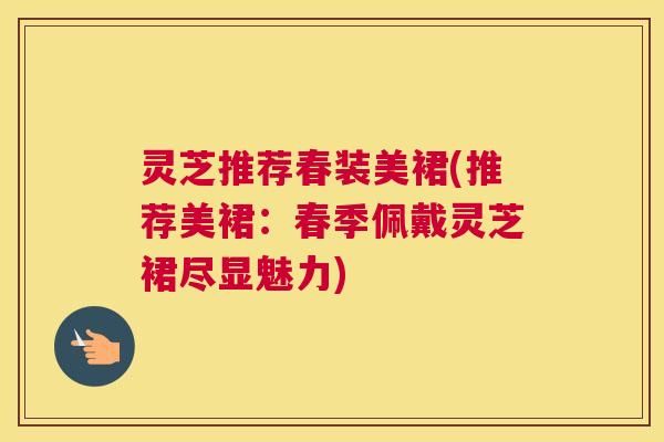 灵芝推荐春装美裙(推荐美裙：春季佩戴灵芝裙尽显魅力)