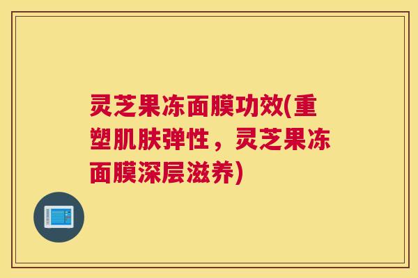 灵芝果冻面膜功效(重塑肌肤弹性，灵芝果冻面膜深层滋养)