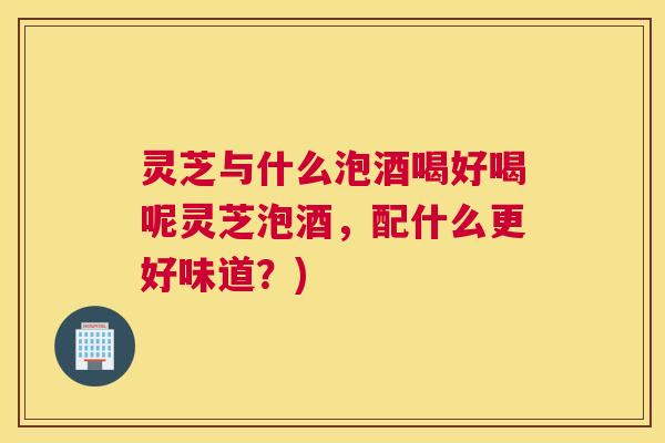 灵芝与什么泡酒喝好喝呢灵芝泡酒，配什么更好味道？)