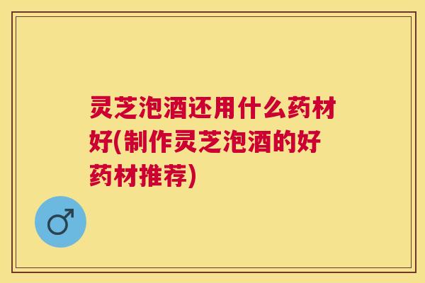 灵芝泡酒还用什么药材好(制作灵芝泡酒的好药材推荐)
