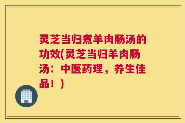 灵芝当归煮羊肉肠汤的功效(灵芝当归羊肉肠汤：中医药理，养生佳品！)