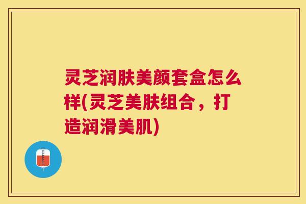 灵芝润肤美颜套盒怎么样(灵芝美肤组合，打造润滑美肌)