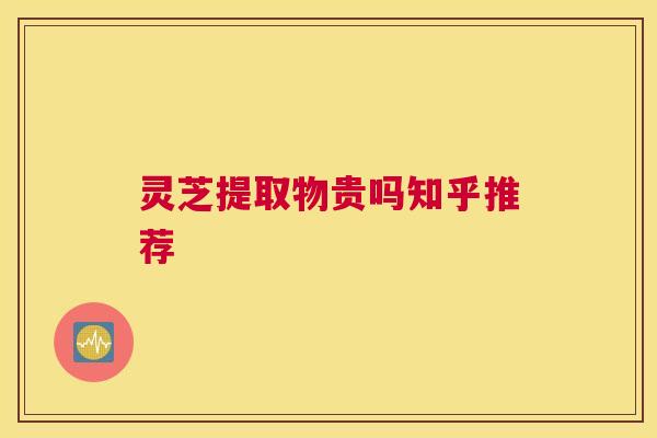 灵芝提取物贵吗知乎推荐