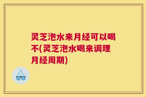 灵芝泡水来月经可以喝不(灵芝泡水喝来调理月经周期)