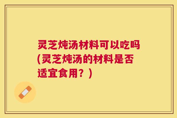灵芝炖汤材料可以吃吗(灵芝炖汤的材料是否适宜食用？)
