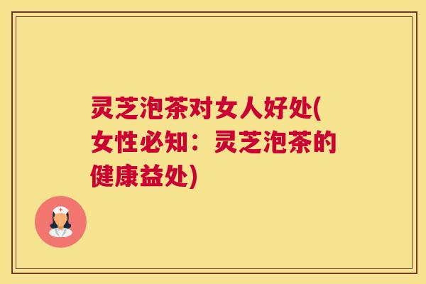 灵芝泡茶对女人好处(女性必知：灵芝泡茶的健康益处)