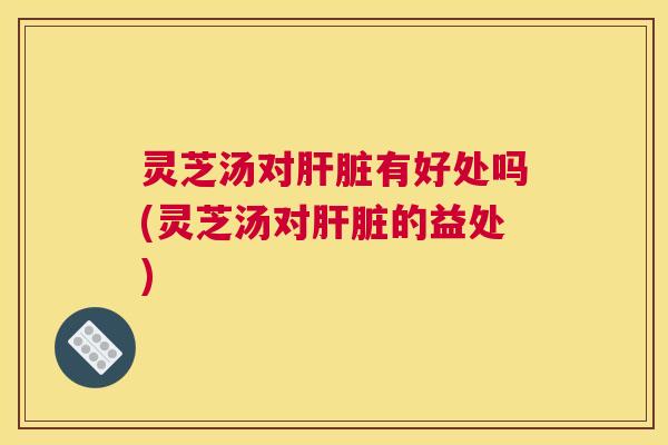 灵芝汤对肝脏有好处吗(灵芝汤对肝脏的益处)