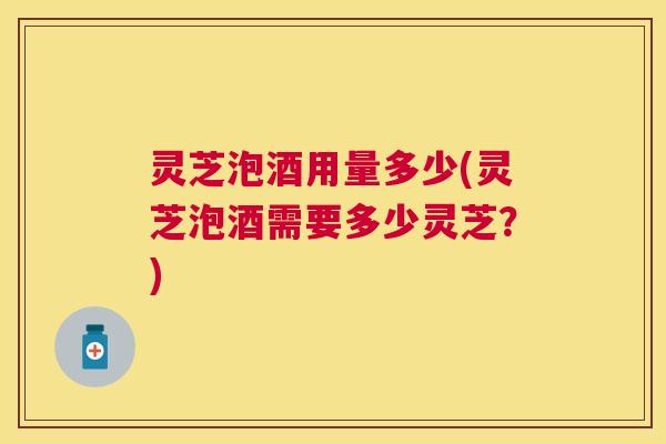灵芝泡酒用量多少(灵芝泡酒需要多少灵芝？)