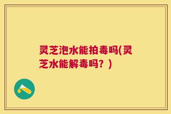 灵芝泡水能拍毒吗(灵芝水能解毒吗？)