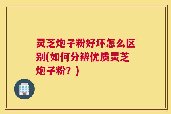 灵芝炮子粉好坏怎么区别(如何分辨优质灵芝炮子粉？)