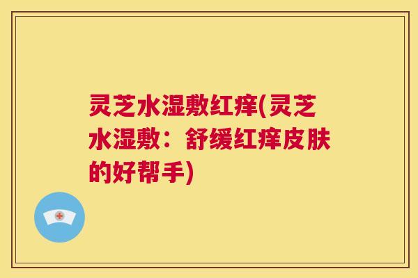 灵芝水湿敷红痒(灵芝水湿敷：舒缓红痒皮肤的好帮手)