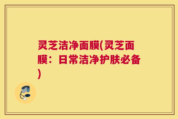 灵芝洁净面膜(灵芝面膜：日常洁净护肤必备)