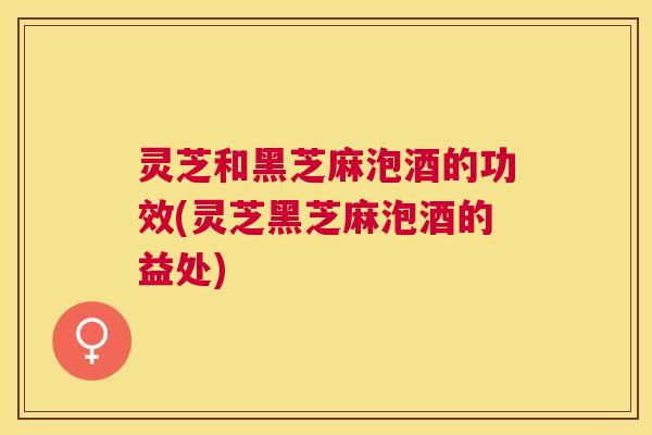 灵芝和黑芝麻泡酒的功效(灵芝黑芝麻泡酒的益处)