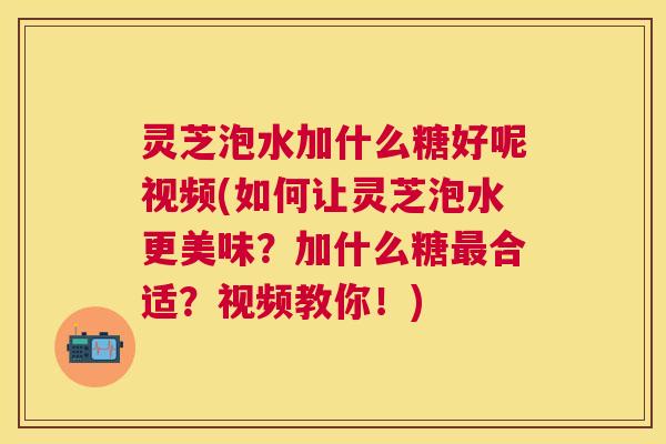 灵芝泡水加什么糖好呢视频(如何让灵芝泡水更美味？加什么糖最合适？视频教你！)