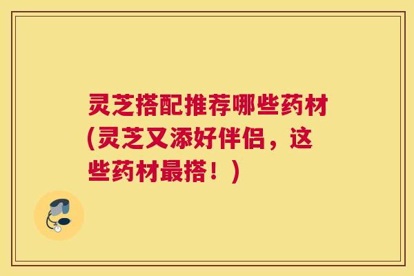 灵芝搭配推荐哪些药材(灵芝又添好伴侣，这些药材最搭！)