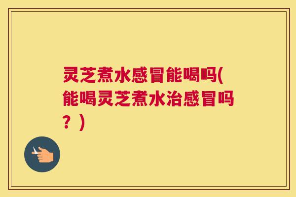 灵芝煮水感冒能喝吗(能喝灵芝煮水治感冒吗？)
