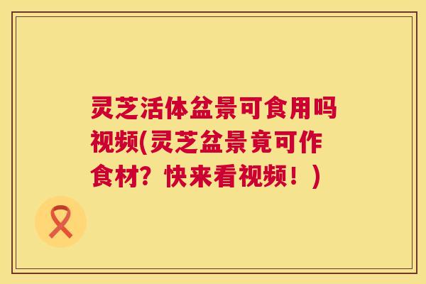 灵芝活体盆景可食用吗视频(灵芝盆景竟可作食材？快来看视频！)
