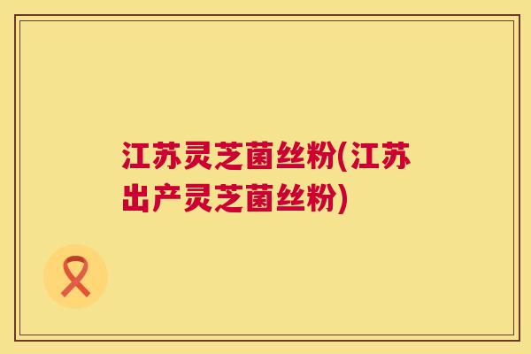 江苏灵芝菌丝粉(江苏出产灵芝菌丝粉)