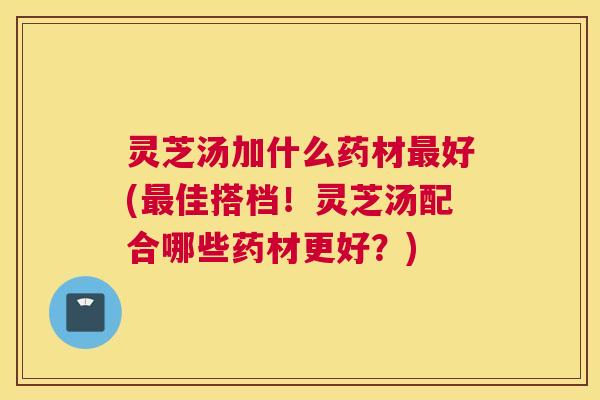 灵芝汤加什么药材最好(最佳搭档！灵芝汤配合哪些药材更好？)
